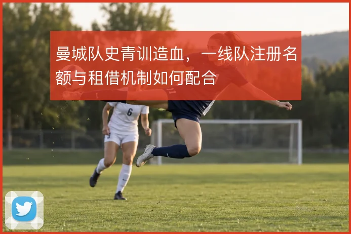 曼城队史青训造血,一线队注册名额与租借机制如何配合