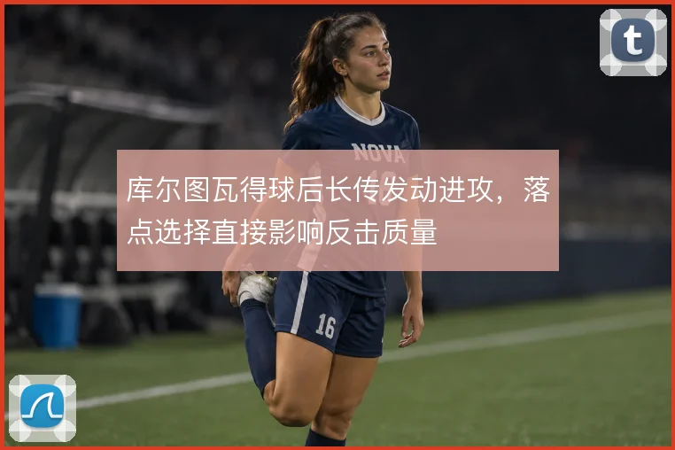库尔图瓦得球后长传发动进攻，落点选择直接影响反击质量