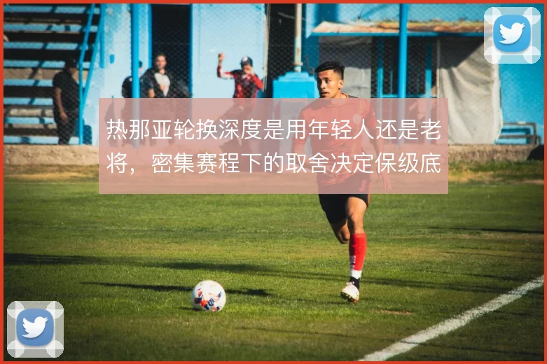 热那亚轮换深度是用年轻人还是老将,密集赛程下的取舍决定保级底线