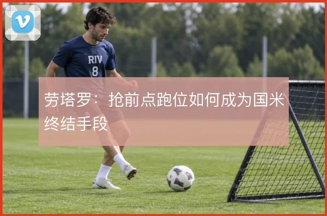劳塔罗:抢前点跑位如何成为国米终结手段