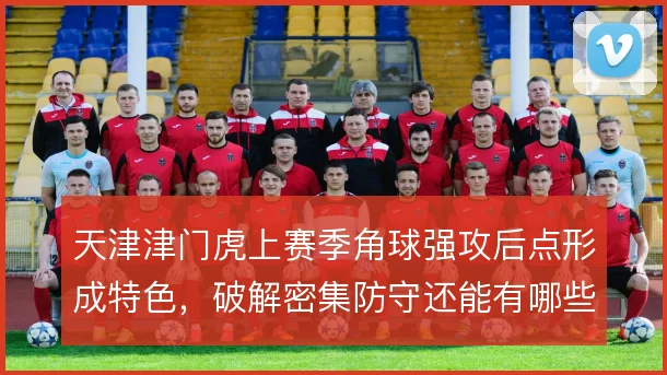 天津津门虎上赛季角球强攻后点形成特色,破解密集防守还能有哪些套路