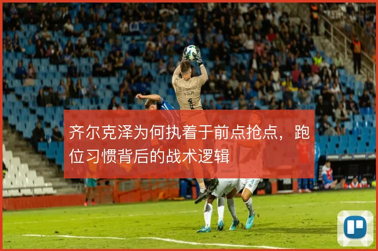 齐尔克泽为何执着于前点抢点，跑位习惯背后的战术逻辑