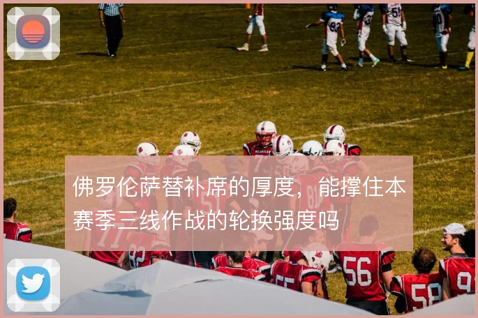 佛罗伦萨替补席的厚度，能撑住本赛季三线作战的轮换强度吗
