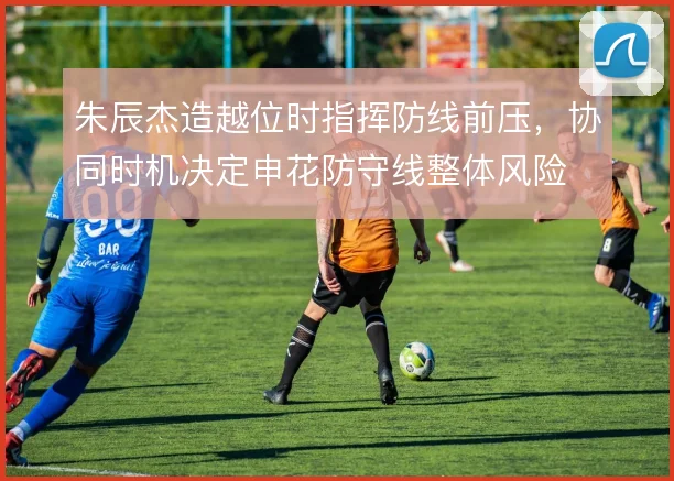 朱辰杰造越位时指挥防线前压，协同时机决定申花防守线整体风险