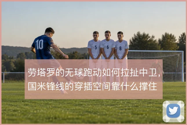 劳塔罗的无球跑动如何拉扯中卫,国米锋线的穿插空间靠什么撑住