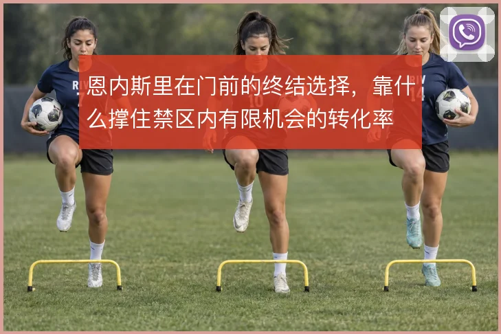 恩内斯里在门前的终结选择，靠什么撑住禁区内有限机会的转化率