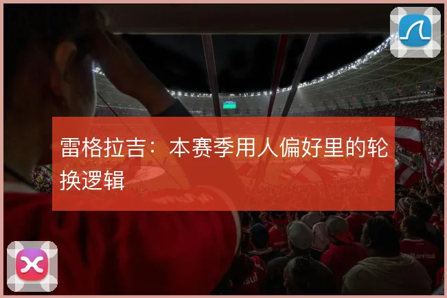 雷格拉吉:本赛季用人偏好里的轮换逻辑