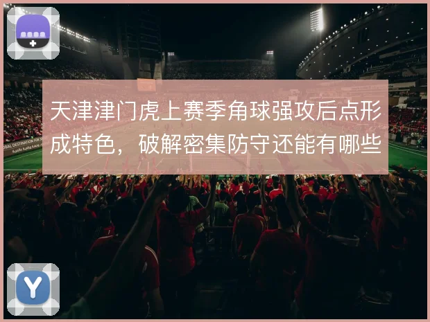 天津津门虎上赛季角球强攻后点形成特色,破解密集防守还能有哪些套路