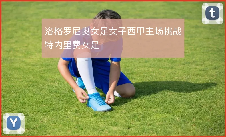 洛格罗尼奥女足女子西甲主场挑战特内里费女足
