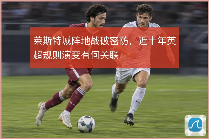 莱斯特城阵地战破密防，近十年英超规则演变有何关联