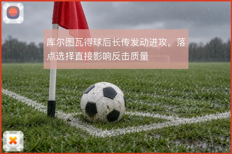 库尔图瓦得球后长传发动进攻，落点选择直接影响反击质量