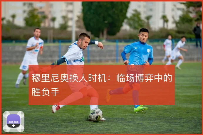 穆里尼奥换人时机:临场博弈中的胜负手