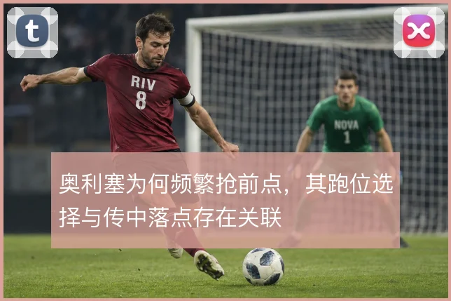 奥利塞为何频繁抢前点，其跑位选择与传中落点存在关联