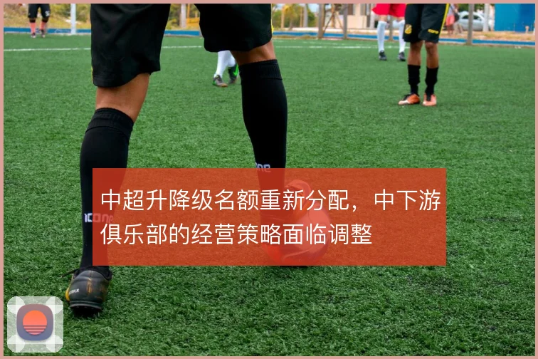 中超升降级名额重新分配，中下游俱乐部的经营策略面临调整