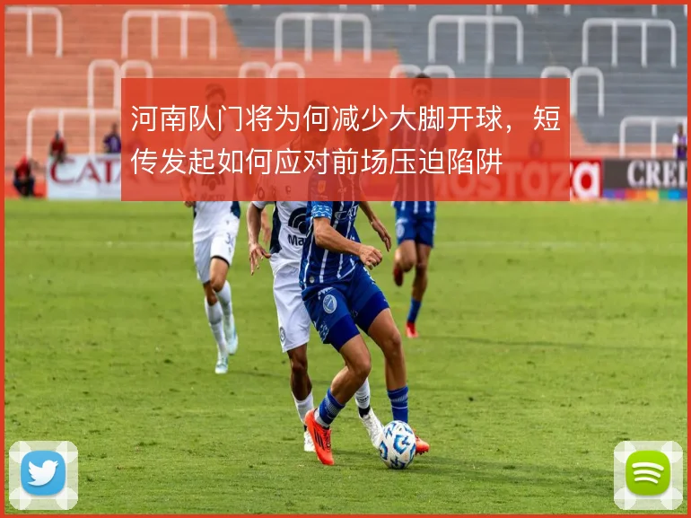 河南队门将为何减少大脚开球,短传发起如何应对前场压迫陷阱
